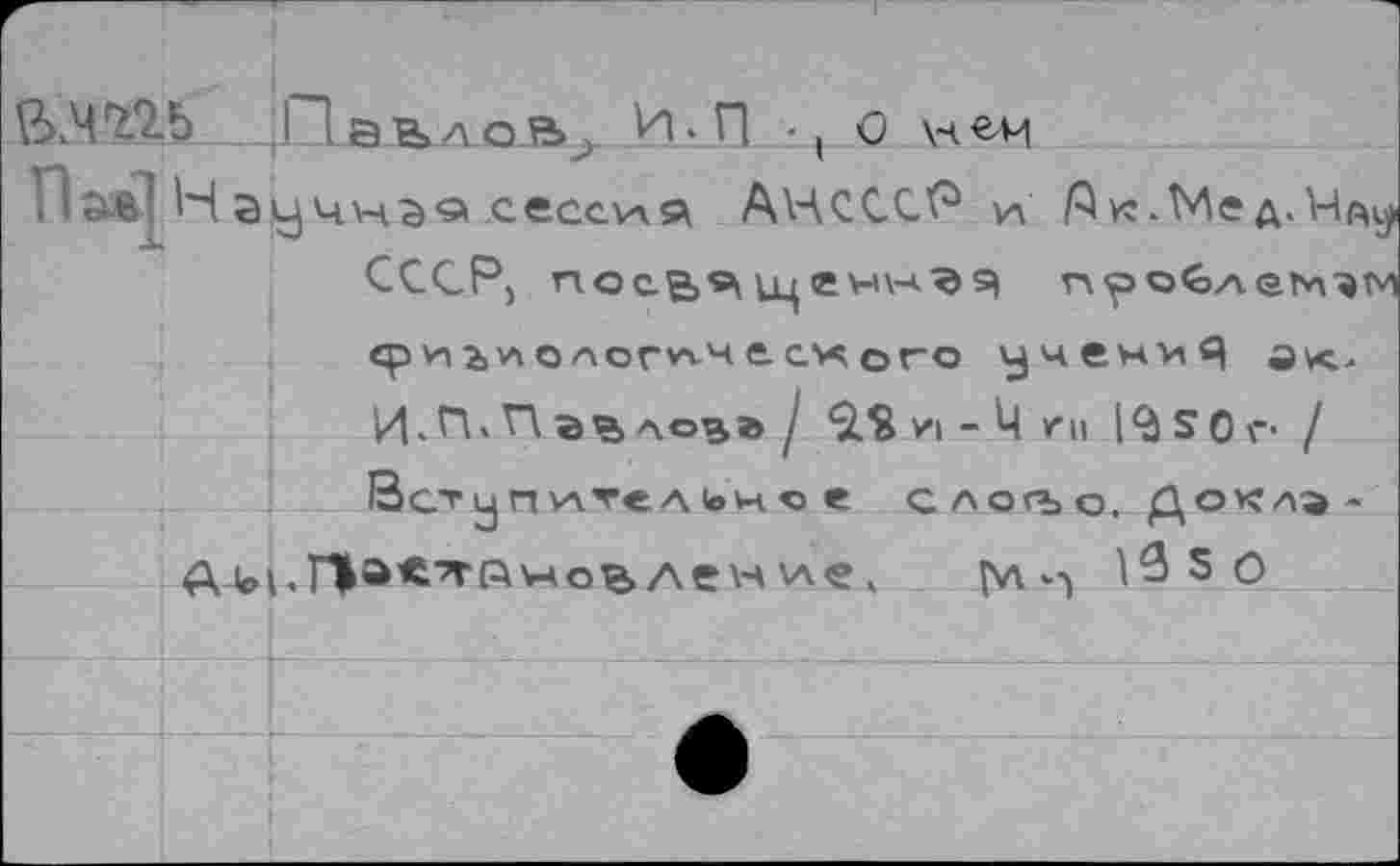 ﻿В.ЧП5 Л ЭВлоВ^ И. п ■ | О нем
ПаврН	сессия АНСССР и /Зк.Мед. Иду
СССР, посв^ цценк-*.^ я пр облетишь' срь'лоаогп-че©го учену^ И>П» Павлов® / 9.% и - Ч ги £0г / Вот у п \лте л 1ом. о е слогъо, Доклэ-АДоьП'Х’тлмовлен ч и 13 5 0